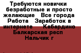 Требуются новички, безработные и просто желающие - Все города Работа » Заработок в интернете   . Кабардино-Балкарская респ.,Нальчик г.